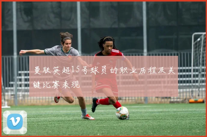 曼联英超15号球员的职业历程及关键比赛表现