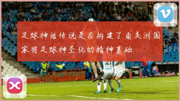 足球神话传说是否构建了南美洲国家将足球神圣化的精神基础