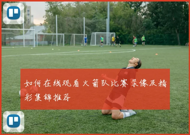 如何在线观看火箭队比赛录像及精彩集锦推荐